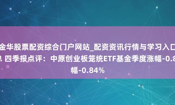 金华股票配资综合门户网站_配资资讯行情与学习入口汇总 四季报点评：中原创业板笼统ETF基金季度涨幅-0.84%