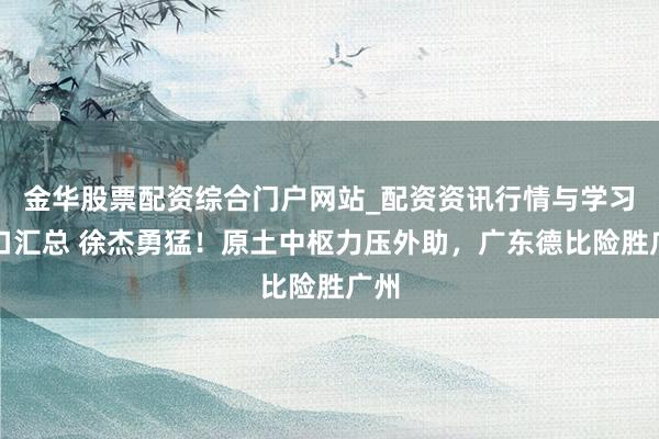 金华股票配资综合门户网站_配资资讯行情与学习入口汇总 徐杰勇猛！原土中枢力压外助，广东德比险胜广州