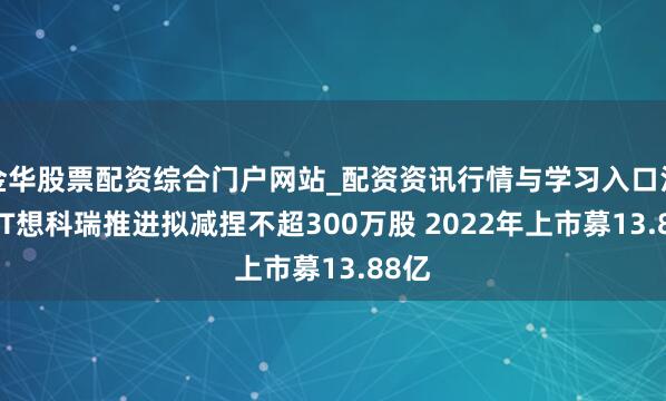 金华股票配资综合门户网站_配资资讯行情与学习入口汇总 ST想科瑞推进拟减捏不超300万股 2022年上市募13.88亿