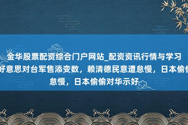 金华股票配资综合门户网站_配资资讯行情与学习入口汇总 好意思对台军售添变数，赖清德民意遭怠慢，日本偷偷对华示好
