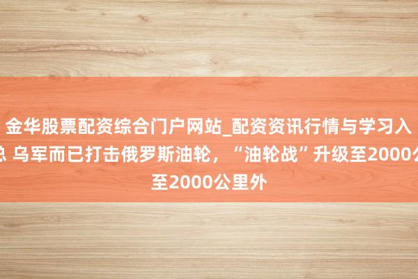 金华股票配资综合门户网站_配资资讯行情与学习入口汇总 乌军而已打击俄罗斯油轮，“油轮战”升级至2000公里外