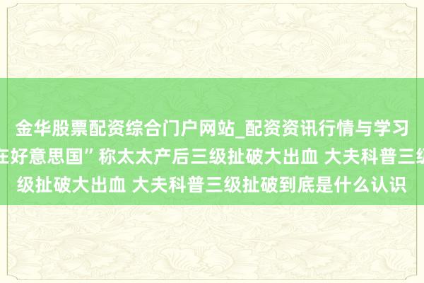 金华股票配资综合门户网站_配资资讯行情与学习入口汇总 网红“保罗在好意思国”称太太产后三级扯破大出血 大夫科普三级扯破到底是什么认识