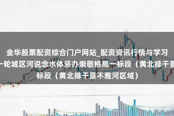 金华股票配资综合门户网站_配资资讯行情与学习入口汇总 新一轮城区河说念水体惩办崇敬格局一标段（黄北排干景不雅河区域）