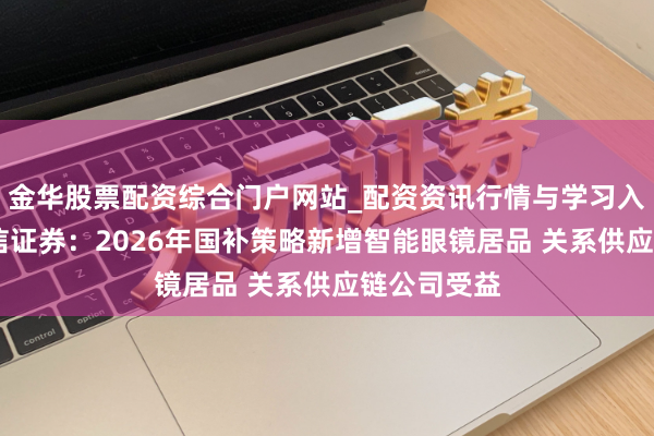 金华股票配资综合门户网站_配资资讯行情与学习入口汇总 中信证券：2026年国补策略新增智能眼镜居品 关系供应链公司受益