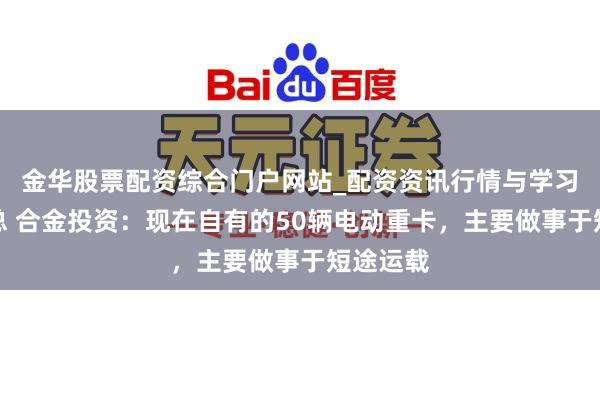 金华股票配资综合门户网站_配资资讯行情与学习入口汇总 合金投资：现在自有的50辆电动重卡，主要做事于短途运载