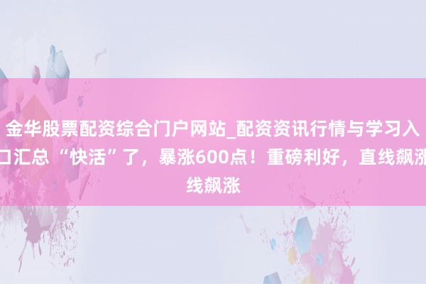 金华股票配资综合门户网站_配资资讯行情与学习入口汇总 “快活”了，暴涨600点！重磅利好，直线飙涨