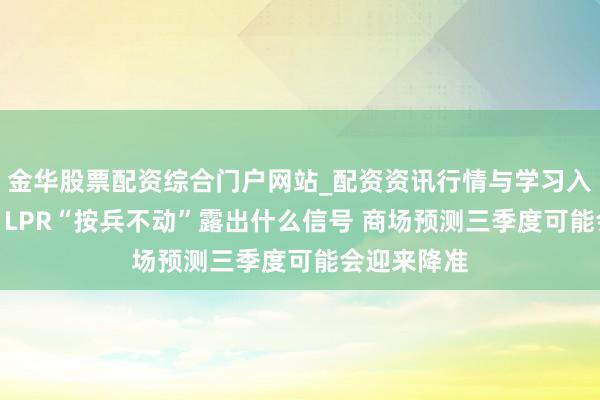 金华股票配资综合门户网站_配资资讯行情与学习入口汇总 7月LPR“按兵不动”露出什么信号 商场预测三季度可能会迎来降准
