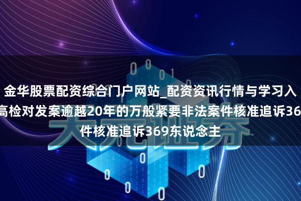 金华股票配资综合门户网站_配资资讯行情与学习入口汇总 最高检对发案逾越20年的万般紧要非法案件核准追诉369东说念主