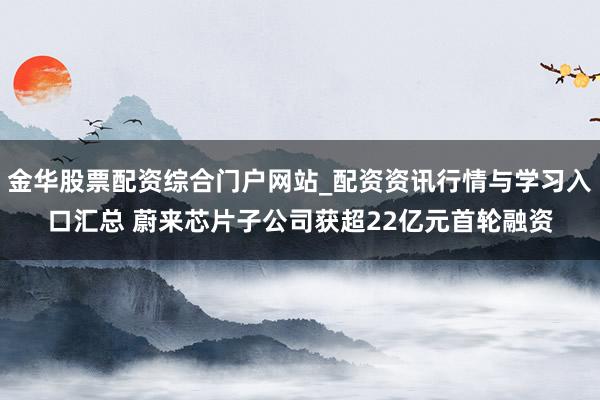 金华股票配资综合门户网站_配资资讯行情与学习入口汇总 蔚来芯片子公司获超22亿元首轮融资