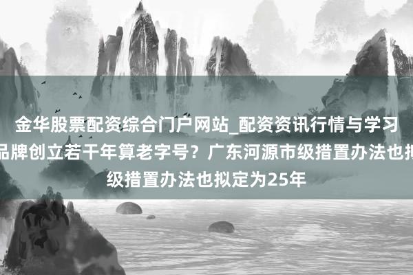 金华股票配资综合门户网站_配资资讯行情与学习入口汇总 品牌创立若干年算老字号？广东河源市级措置办法也拟定为25年