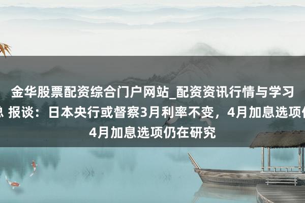 金华股票配资综合门户网站_配资资讯行情与学习入口汇总 报谈：日本央行或督察3月利率不变，4月加息选项仍在研究