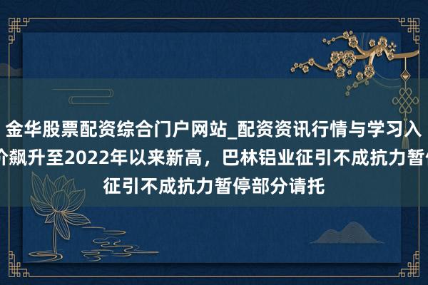 金华股票配资综合门户网站_配资资讯行情与学习入口汇总 铝价飙升至2022年以来新高，巴林铝业征引不成抗力暂停部分请托
