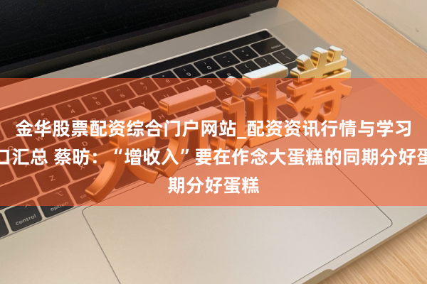 金华股票配资综合门户网站_配资资讯行情与学习入口汇总 蔡昉：“增收入”要在作念大蛋糕的同期分好蛋糕