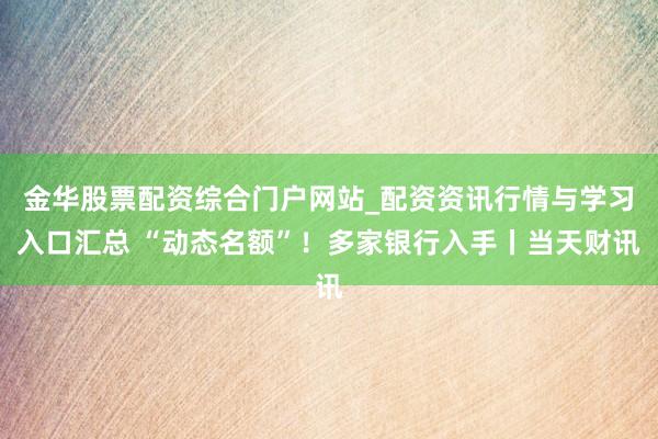 金华股票配资综合门户网站_配资资讯行情与学习入口汇总 “动态名额”！多家银行入手丨当天财讯