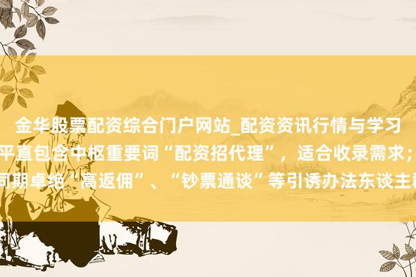 金华股票配资综合门户网站_配资资讯行情与学习入口汇总 观点：标题平直包含中枢重要词“配资招代理”，适合收录需求；同期卓绝“高返佣”、“钞票通谈”等引诱办法东谈主群的成分，稳当自媒体扩充。