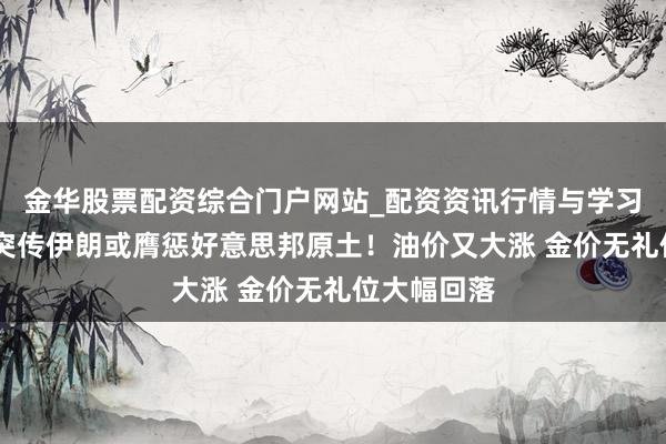 金华股票配资综合门户网站_配资资讯行情与学习入口汇总 突传伊朗或膺惩好意思邦原土！油价又大涨 金价无礼位大幅回落