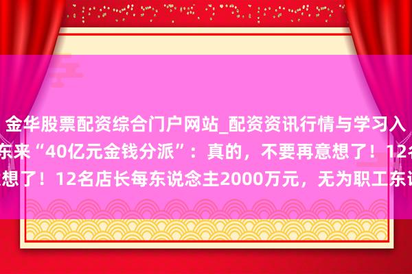 金华股票配资综合门户网站_配资资讯行情与学习入口汇总 于东来往复胖东来“40亿元金钱分派”：真的，不要再意想了！12名店长每东说念主2000万元，无为职工东说念主均20万元