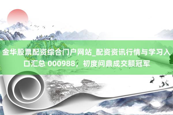 金华股票配资综合门户网站_配资资讯行情与学习入口汇总 000988，初度问鼎成交额冠军