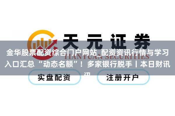 金华股票配资综合门户网站_配资资讯行情与学习入口汇总 “动态名额”！多家银行脱手丨本日财讯