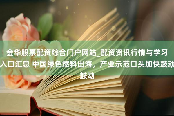 金华股票配资综合门户网站_配资资讯行情与学习入口汇总 中国绿色燃料出海，产业示范口头加快鼓动