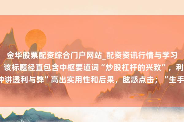 金华股票配资综合门户网站_配资资讯行情与学习入口汇总 **说明**：该标题径直包含中枢要道词“炒股杠杆的兴致”，利于百度收录；以“钟讲透利与弊”高出实用性和后果，眩惑点击；“生手必看”明确蓄意受众，顺应自媒体传播特质。举座在以内，顺应条款。