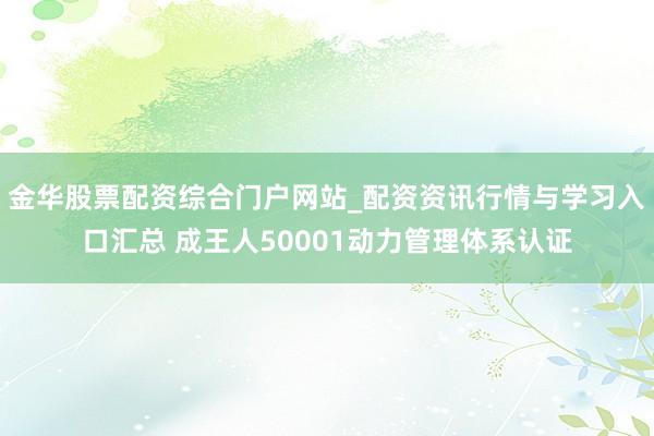 金华股票配资综合门户网站_配资资讯行情与学习入口汇总 成王人50001动力管理体系认证