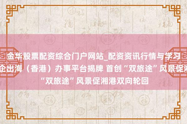 金华股票配资综合门户网站_配资资讯行情与学习入口汇总 湘企出海（香港）办事平台揭牌 首创“双旅途”风景促湘港双向轮回