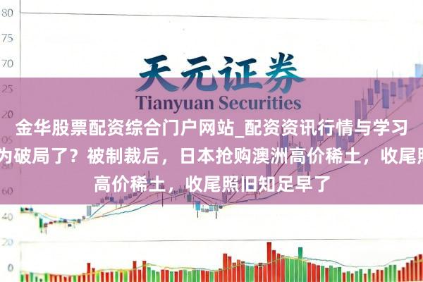 金华股票配资综合门户网站_配资资讯行情与学习入口汇总 以为破局了？被制裁后，日本抢购澳洲高价稀土，收尾照旧知足早了