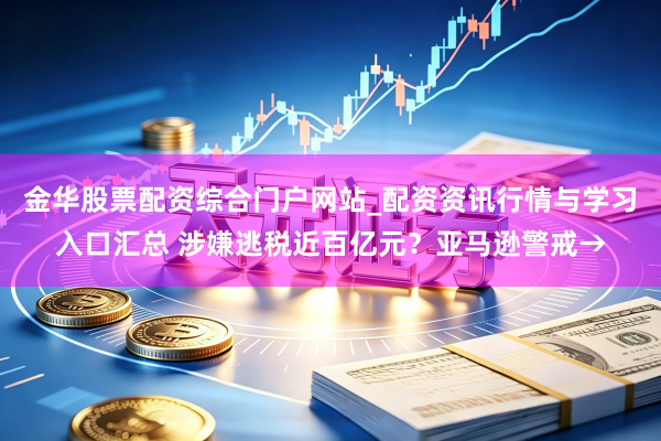 金华股票配资综合门户网站_配资资讯行情与学习入口汇总 涉嫌逃税近百亿元？亚马逊警戒→