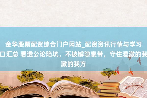 金华股票配资综合门户网站_配资资讯行情与学习入口汇总 看透公论陷坑，不被罅隙裹带，守住澄澈的我方