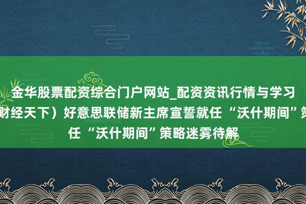 金华股票配资综合门户网站_配资资讯行情与学习入口汇总 （财经天下）好意思联储新主席宣誓就任 “沃什期间”策略迷雾待解