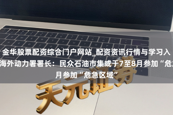 金华股票配资综合门户网站_配资资讯行情与学习入口汇总 海外动力署署长：民众石油市集或于7至8月参加“危急区域”