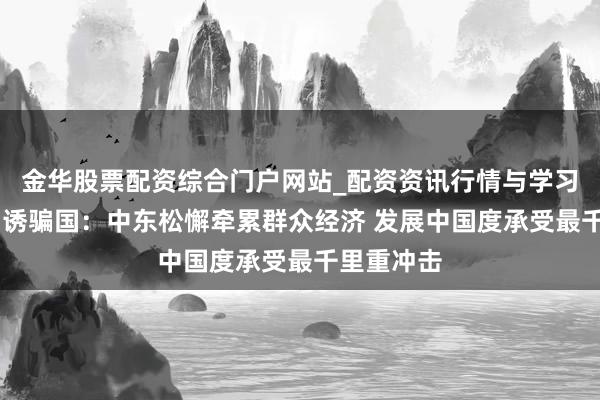 金华股票配资综合门户网站_配资资讯行情与学习入口汇总 诱骗国：中东松懈牵累群众经济 发展中国度承受最千里重冲击