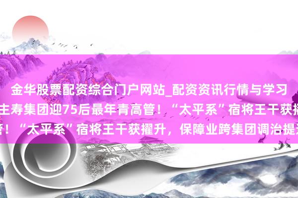 金华股票配资综合门户网站_配资资讯行情与学习入口汇总 中国东说念主寿集团迎75后最年青高管！“太平系”宿将王干获擢升，保障业跨集团调治提速