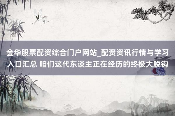 金华股票配资综合门户网站_配资资讯行情与学习入口汇总 咱们这代东谈主正在经历的终极大脱钩