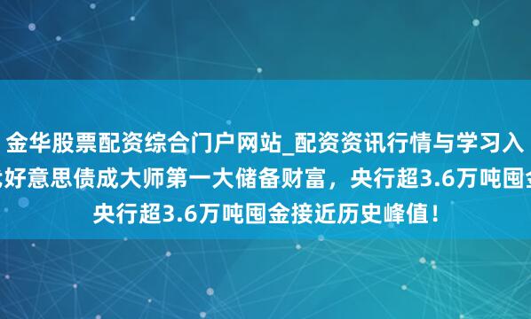 金华股票配资综合门户网站_配资资讯行情与学习入口汇总 黄金取代好意思债成大师第一大储备财富，央行超3.6万吨囤金接近历史峰值！