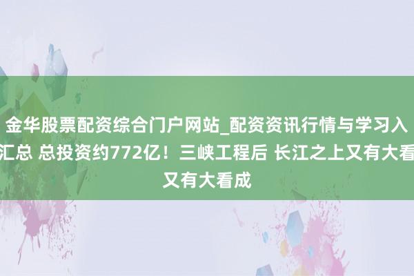 金华股票配资综合门户网站_配资资讯行情与学习入口汇总 总投资约772亿！三峡工程后 长江之上又有大看成
