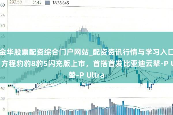 金华股票配资综合门户网站_配资资讯行情与学习入口汇总 方程豹豹8豹5闪充版上市，首搭首发比亚迪云辇-P Ultra