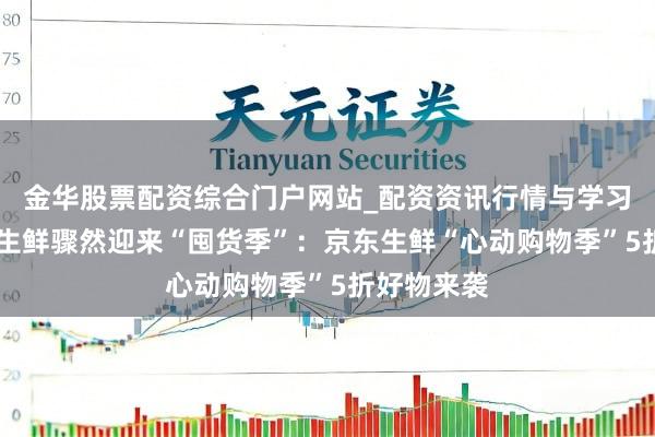 金华股票配资综合门户网站_配资资讯行情与学习入口汇总 生鲜骤然迎来“囤货季”：京东生鲜“心动购物季”5折好物来袭