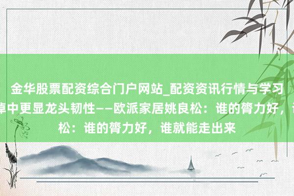 金华股票配资综合门户网站_配资资讯行情与学习入口汇总 泥淖中更显龙头韧性——欧派家居姚良松：谁的膂力好，谁就能走出来