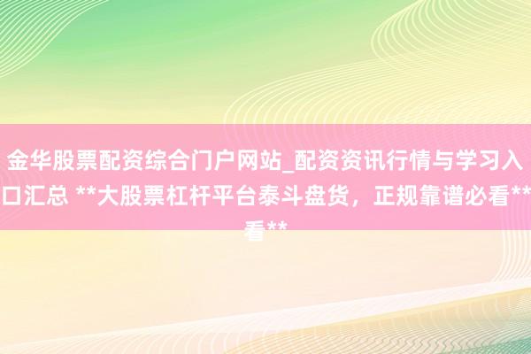金华股票配资综合门户网站_配资资讯行情与学习入口汇总 **大股票杠杆平台泰斗盘货，正规靠谱必看**
